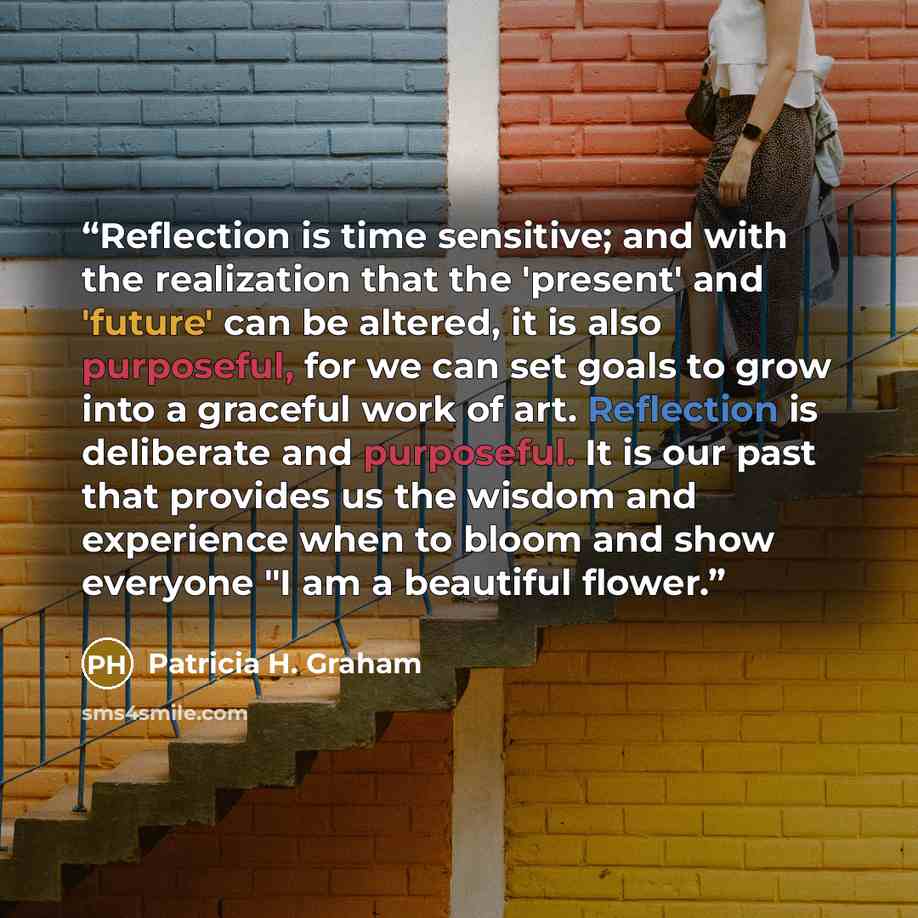 “Reflection is time sensitive; and with the realization that the 'present' and 'future' can be altered, it is also purposeful, for we can set goals to grow into a graceful work of art. Reflection is deliberate and purposeful. It is our past that provides us the wisdom and experience when to bloom…” quote by Patricia H. Graham