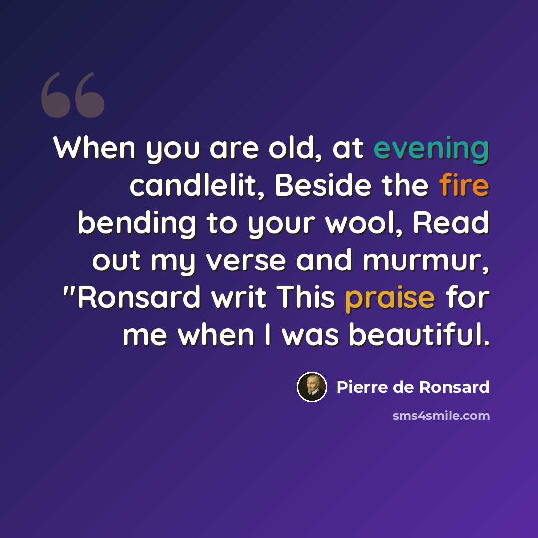 “When you are old, at evening candlelit, Beside the fire bending to your wool, Read out my verse and murmur, "Ronsard writ This praise for me when I was beautiful.” quote by Pierre de Ronsard