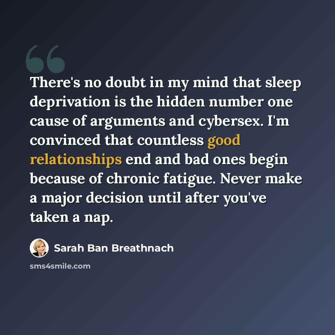 “There's no doubt in my mind that sleep deprivation is the hidden number one cause of arguments and cybersex. I'm convinced that countless good relationships end and bad ones begin because of chronic fatigue. Never make a major decision until after you've taken a nap.” quote by Sarah Ban Breathnach