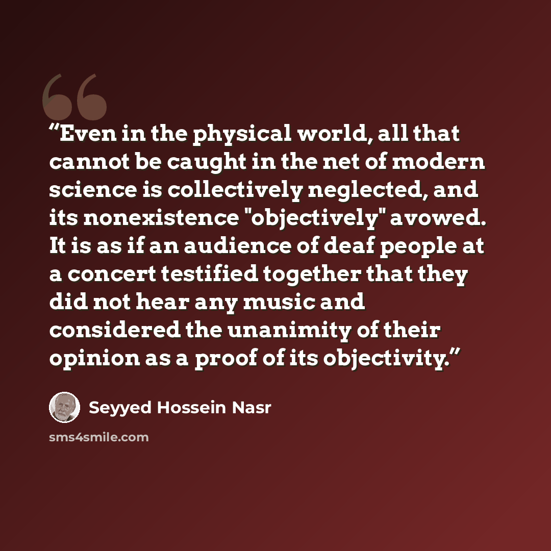 “Even in the physical world, all that cannot be caught in the net of modern science is collectively neglected, and its nonexistence "objectively" avowed. It is as if an audience of deaf people at a concert testified together that they did not hear any music and considered the unanimity of their…” quote by Seyyed Hossein Nasr