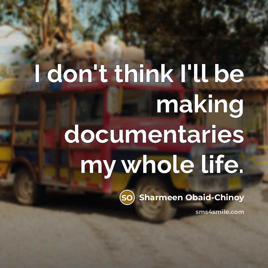 “I don't think I'll be making documentaries my whole life.” quote by Sharmeen Obaid-Chinoy