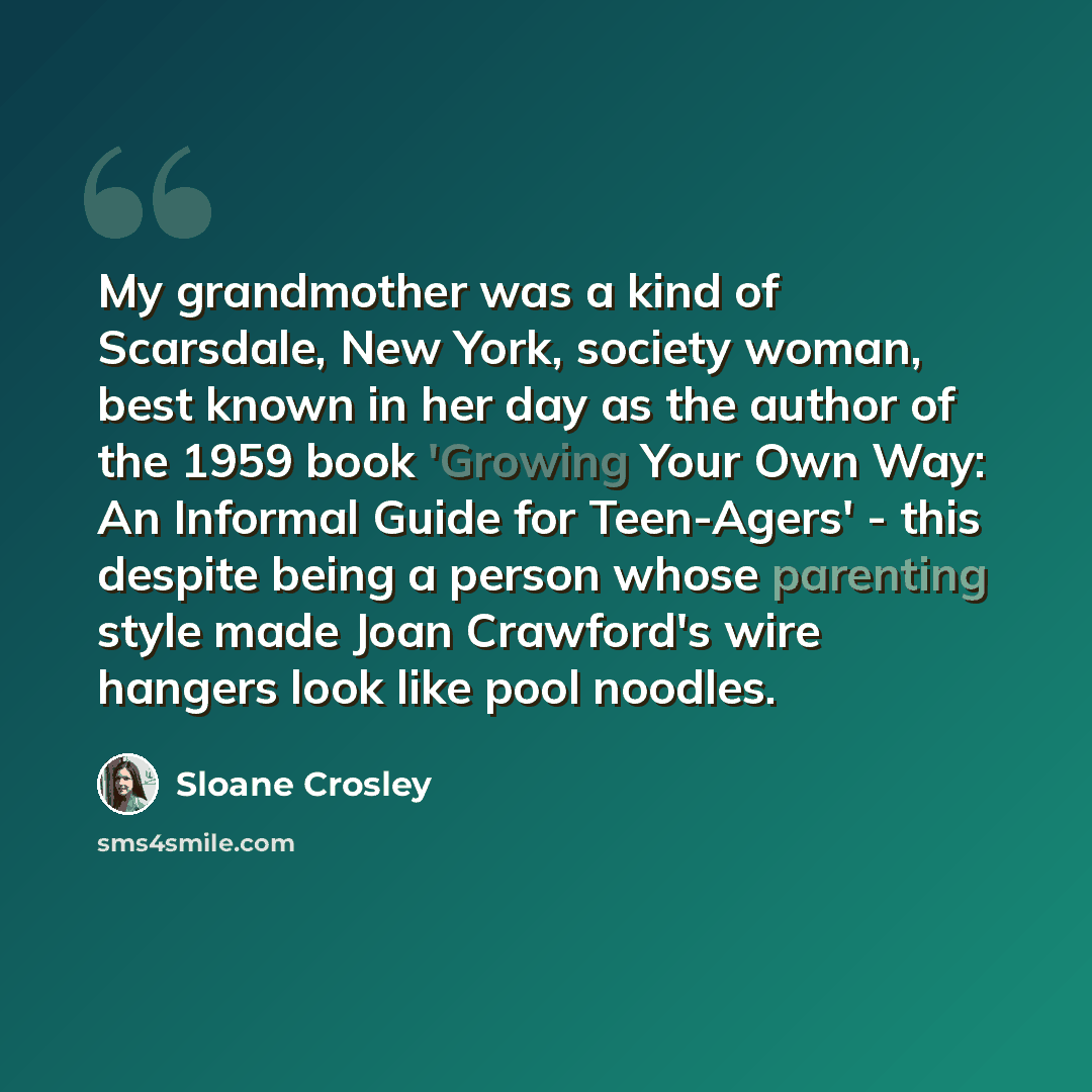 “My grandmother was a kind of Scarsdale, New York, society woman, best known in her day as the author of the 1959 book 'Growing Your Own Way: An Informal Guide for Teen-Agers' - this despite being a person whose parenting style made Joan Crawford's wire hangers look like pool noodles.” quote by Sloane Crosley