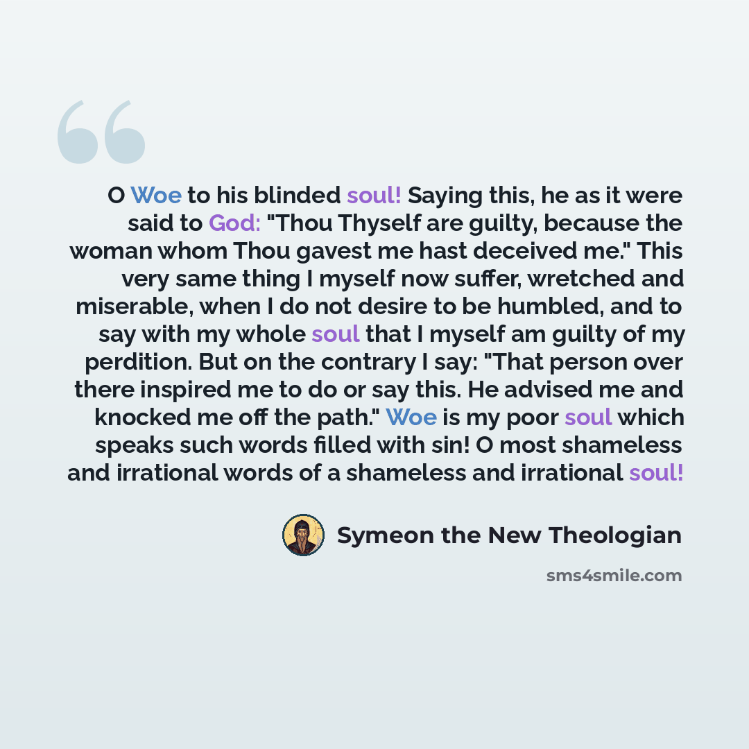 “O Woe to his blinded soul! Saying this, he as it were said to God: "Thou Thyself are guilty, because the woman whom Thou gavest me hast deceived me." This very same thing I myself now suffer, wretched and miserable, when I do not desire to be humbled, and to say with my whole soul that I myself am…” quote by Symeon the New Theologian