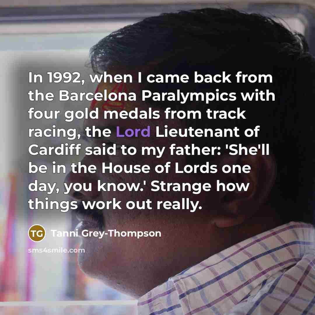 “In 1992, when I came back from the Barcelona Paralympics with four gold medals from track racing, the Lord Lieutenant of Cardiff said to my father: 'She'll be in the House of Lords one day, you know.' Strange how things work out really.” quote by Tanni Grey-Thompson
