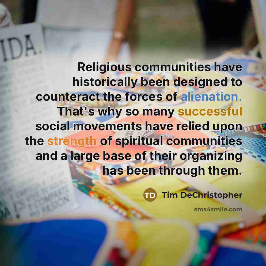 “Religious communities have historically been designed to counteract the forces of alienation. That's why so many successful social movements have relied upon the strength of spiritual communities and a large base of their organizing has been through them.” quote by Tim DeChristopher