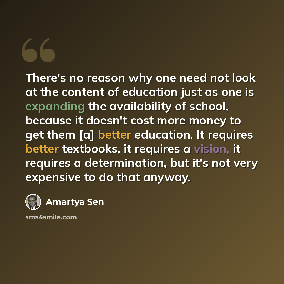 “There's no reason why one need not look at the content of education just as one is expanding the availability of school, because it doesn't cost more money to get them [a] better education. It requires better textbooks, it requires a vision, it requires a determination, but it's not very expensive…” quote by Amartya Sen