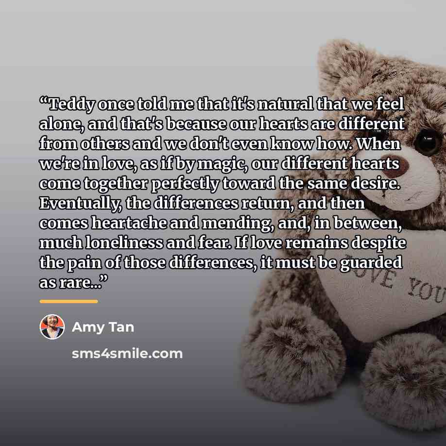 “Teddy once told me that it's natural that we feel alone, and that's because our hearts are different from others and we don't even know how. When we're in love, as if by magic, our different hearts come together perfectly toward the same desire. Eventually, the differences return, and then comes…” quote by Amy Tan