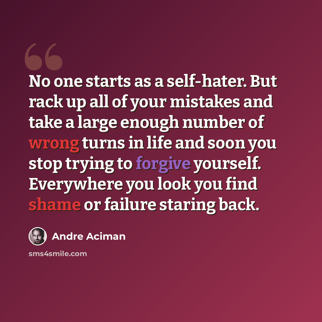 “No one starts as a self-hater. But rack up all of your mistakes and take a large enough number of wrong turns in life and soon you stop trying to forgive yourself. Everywhere you look you find shame or failure staring back.” quote by André Aciman