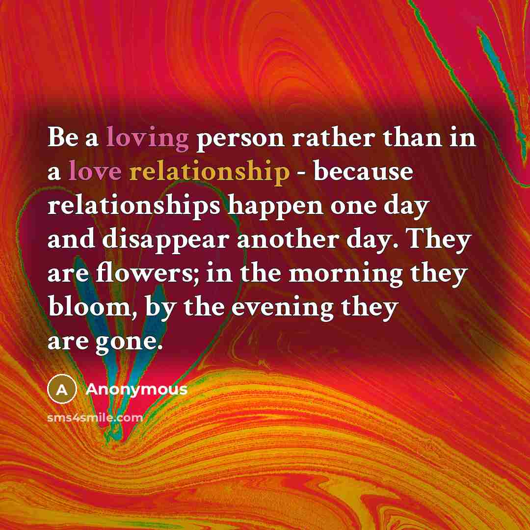 “Be a loving person rather than in a love relationship - because relationships happen one day and disappear another day. They are flowers; in the morning they bloom, by the evening they are gone.” quote by Anonymous