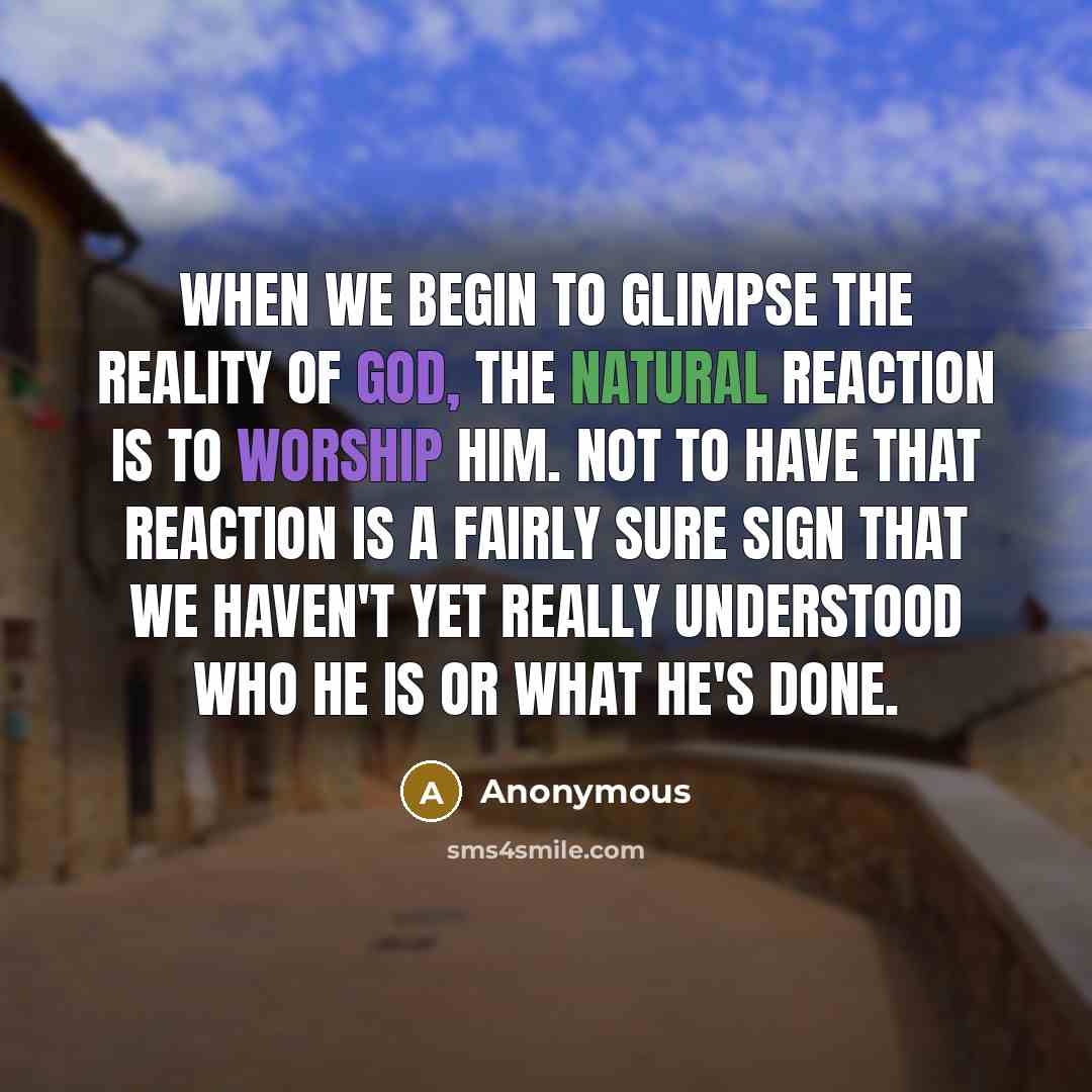 “When we begin to glimpse the reality of God, the natural reaction is to worship him. Not to have that reaction is a fairly sure sign that we haven't yet really understood who he is or what he's done.” quote by Anonymous