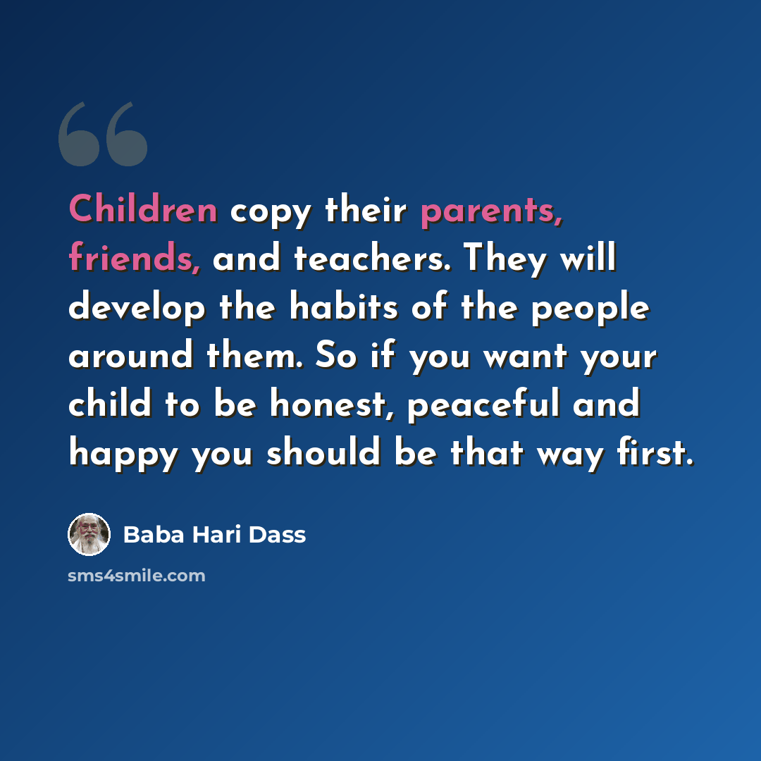 “Children copy their parents, friends, and teachers. They will develop the habits of the people around them. So if you want your child to be honest, peaceful and happy you should be that way first.” quote by Baba Hari Dass