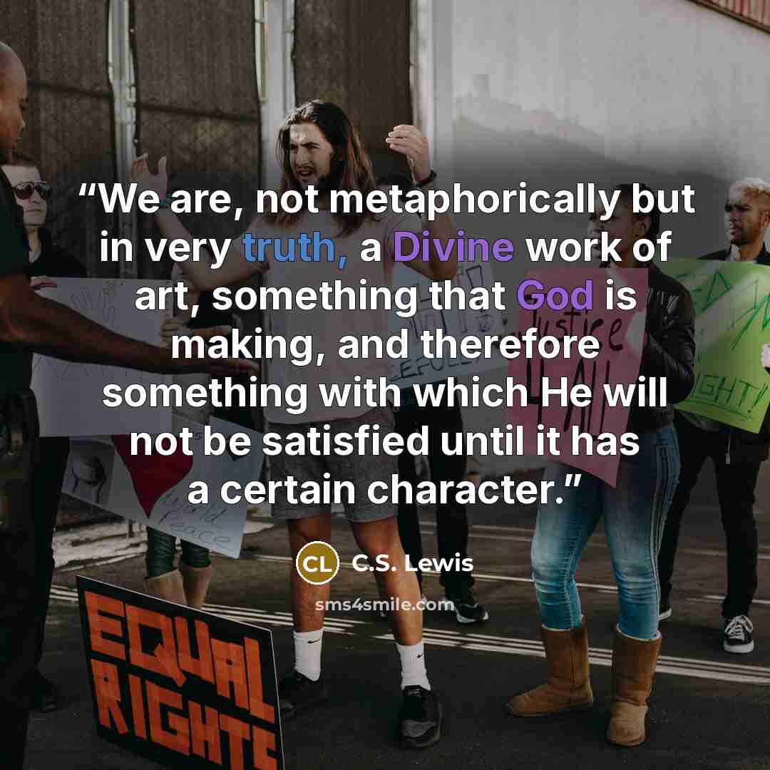 “We are, not metaphorically but in very truth, a Divine work of art, something that God is making, and therefore something with which He will not be satisfied until it has a certain character.” quote by C.S. Lewis