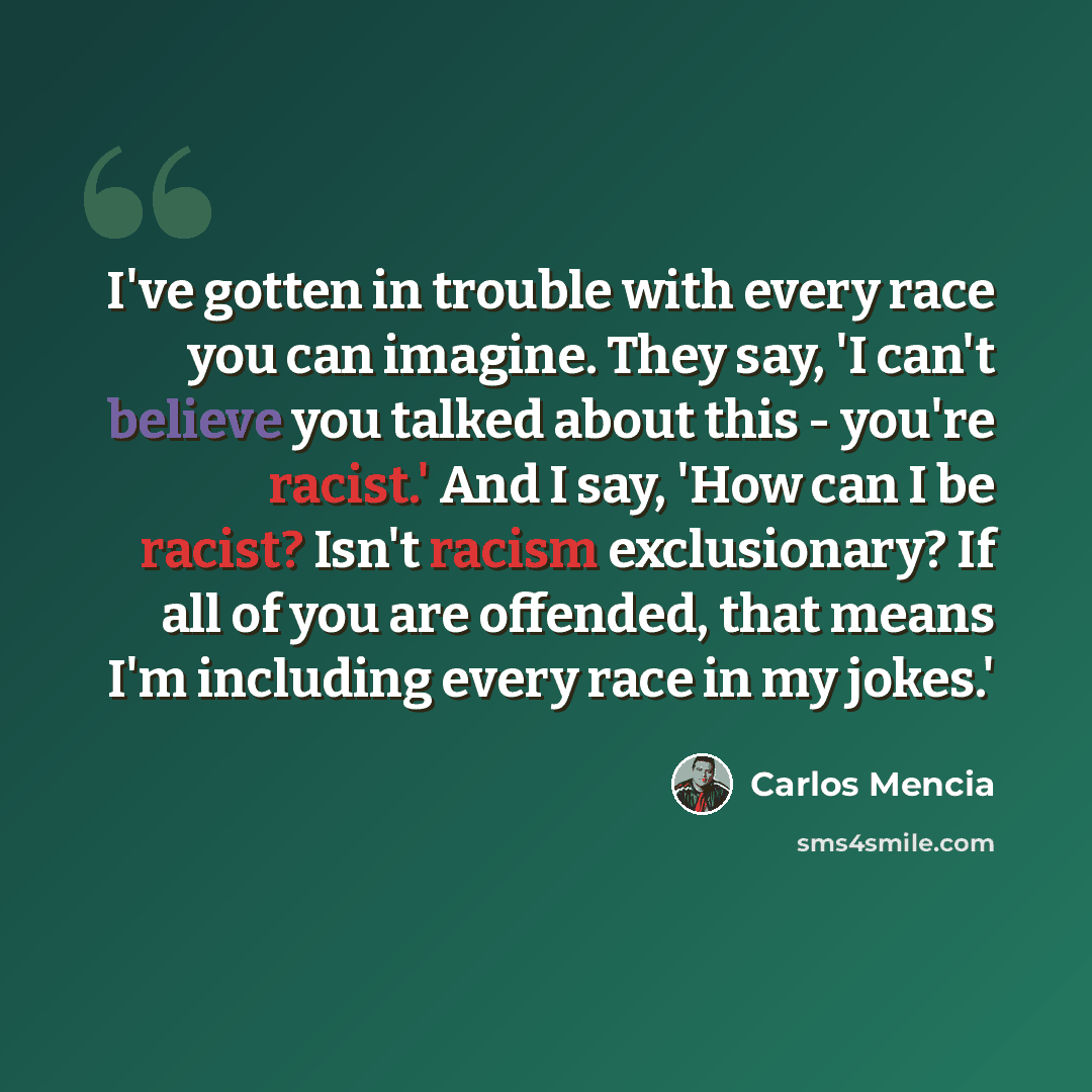 “I've gotten in trouble with every race you can imagine. They say, 'I can't believe you talked about this - you're racist.' And I say, 'How can I be racist? Isn't racism exclusionary? If all of you are offended, that means I'm including every race in my jokes.'” quote by Carlos Mencia
