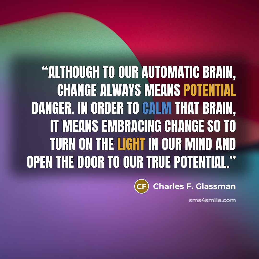 “Although to our automatic brain, change always means potential danger. In order to calm that brain, it means embracing change so to turn on the light in our mind and open the door to our true potential.” quote by Charles F. Glassman