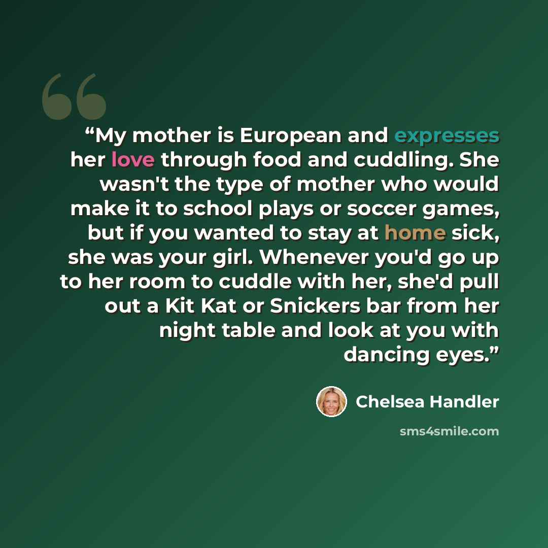 “My mother is European and expresses her love through food and cuddling. She wasn't the type of mother who would make it to school plays or soccer games, but if you wanted to stay at home sick, she was your girl. Whenever you'd go up to her room to cuddle with her, she'd pull out a Kit Kat or…” quote by Chelsea Handler