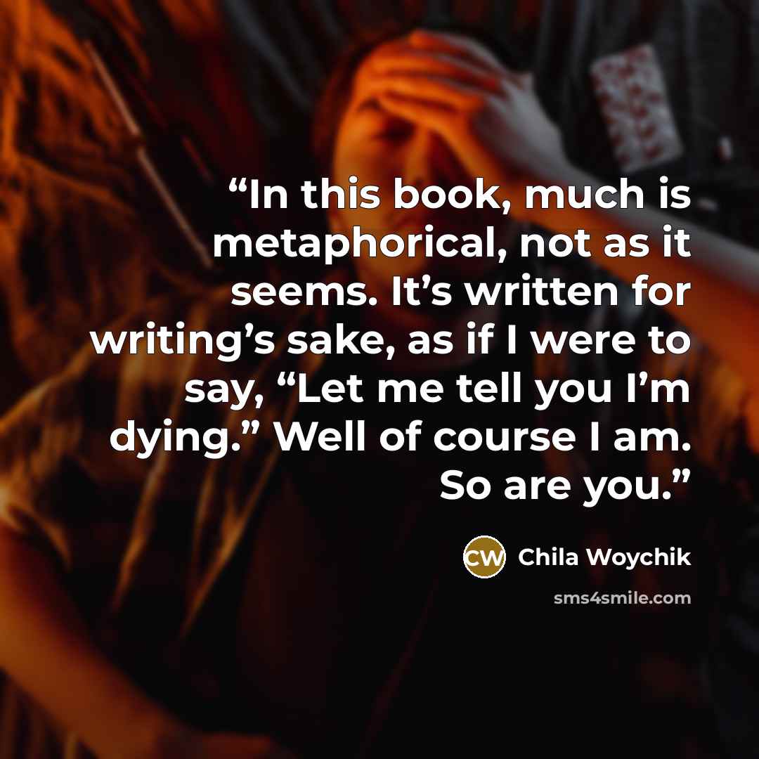 “In this book, much is metaphorical, not as it seems. It’s written for writing’s sake, as if I were to say, “Let me tell you I’m dying.” Well of course I am. So are you.” quote by Chila Woychik