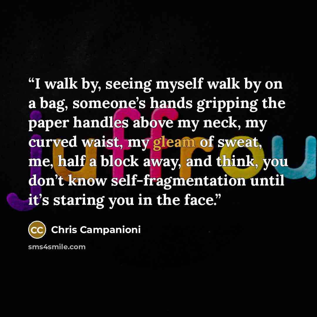 “I walk by, seeing myself walk by on a bag, someone’s hands gripping the paper handles above my neck, my curved waist, my gleam of sweat, me, half a block away, and think, you don’t know self-fragmentation until it’s staring you in the face.” quote by Chris Campanioni