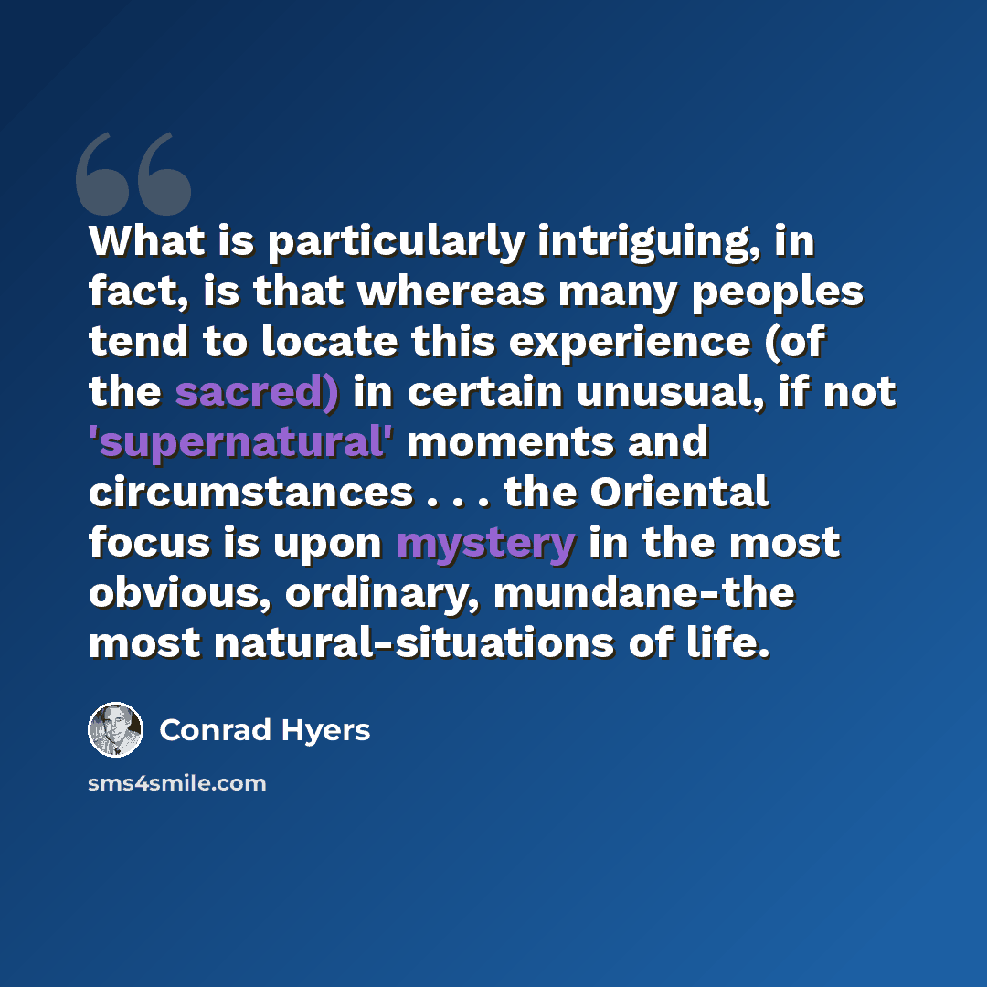 “What is particularly intriguing, in fact, is that whereas many peoples tend to locate this experience (of the sacred) in certain unusual, if not 'supernatural' moments and circumstances . . . the Oriental focus is upon mystery in the most obvious, ordinary, mundane-the most natural-situations of…” quote by Conrad Hyers