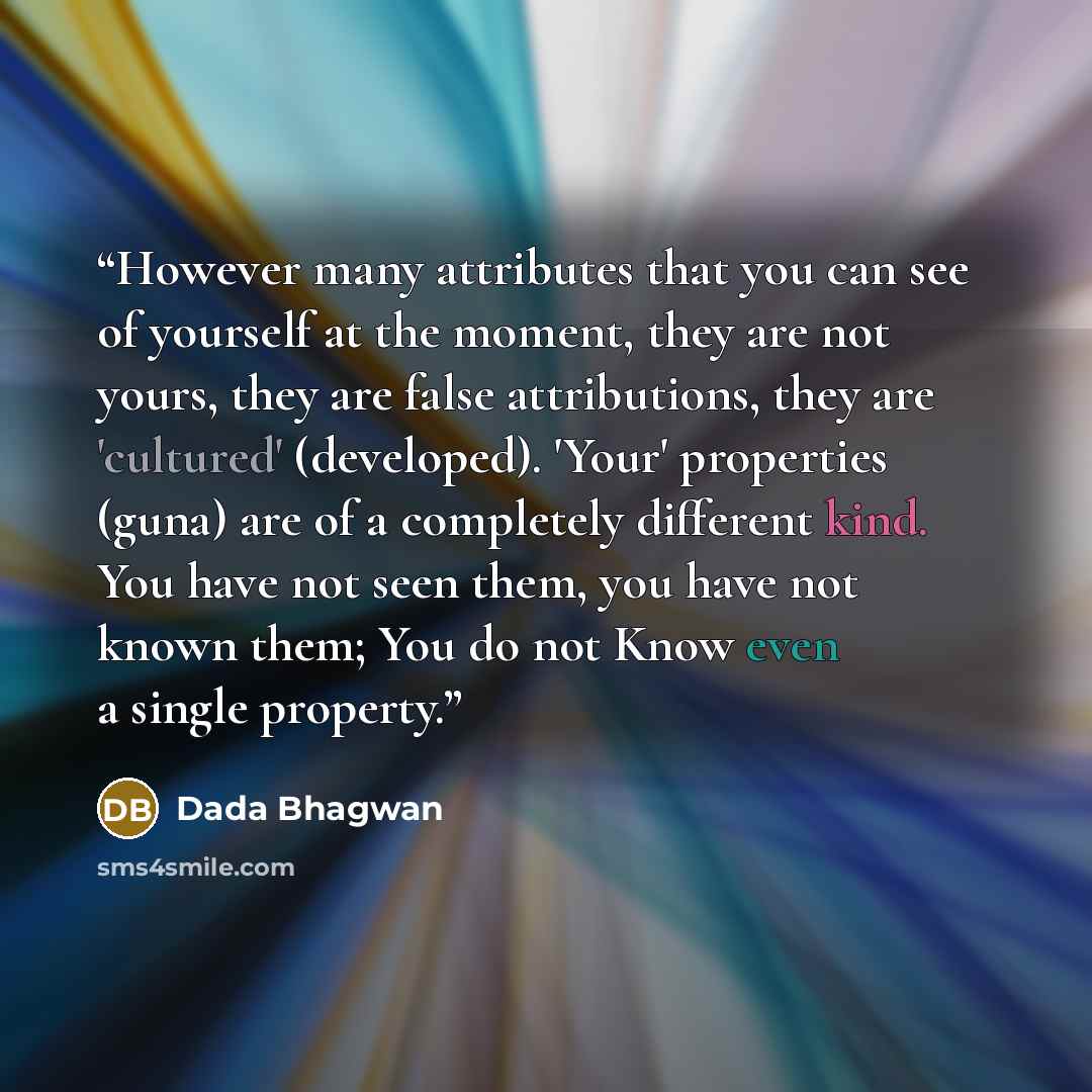 “However many attributes that you can see of yourself at the moment, they are not yours, they are false attributions, they are 'cultured' (developed). 'Your' properties (guna) are of a completely different kind. You have not seen them, you have not known them; You do not Know even a single property.” quote by Dada Bhagwan