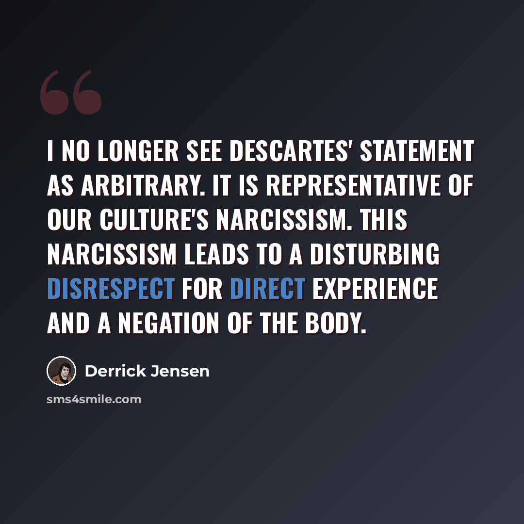 “I no longer see Descartes' statement as arbitrary. It is representative of our culture's narcissism. This narcissism leads to a disturbing disrespect for direct experience and a negation of the body.” quote by Derrick Jensen