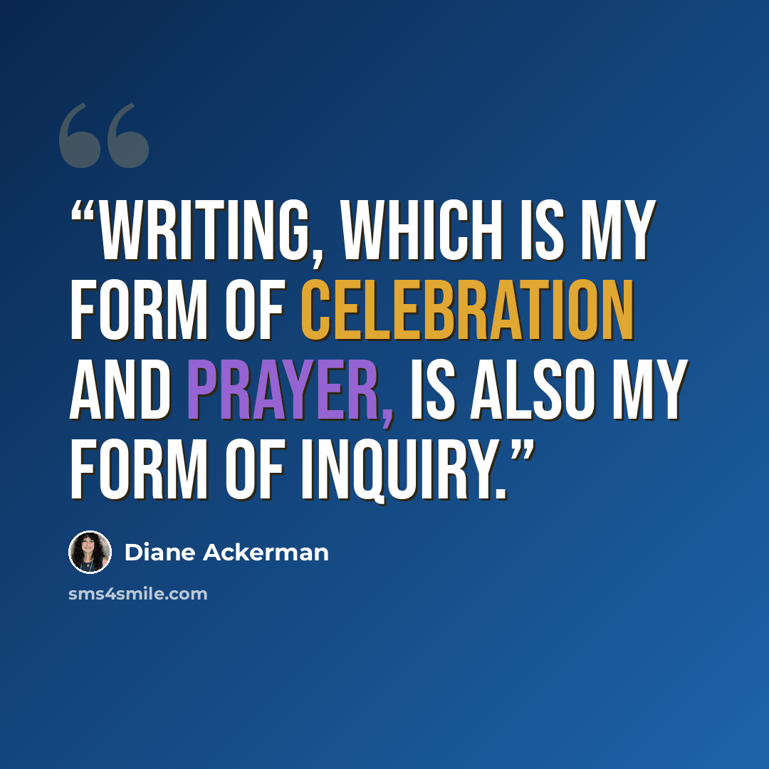 “Writing, which is my form of celebration and prayer, is also my form of inquiry.” quote by Diane Ackerman