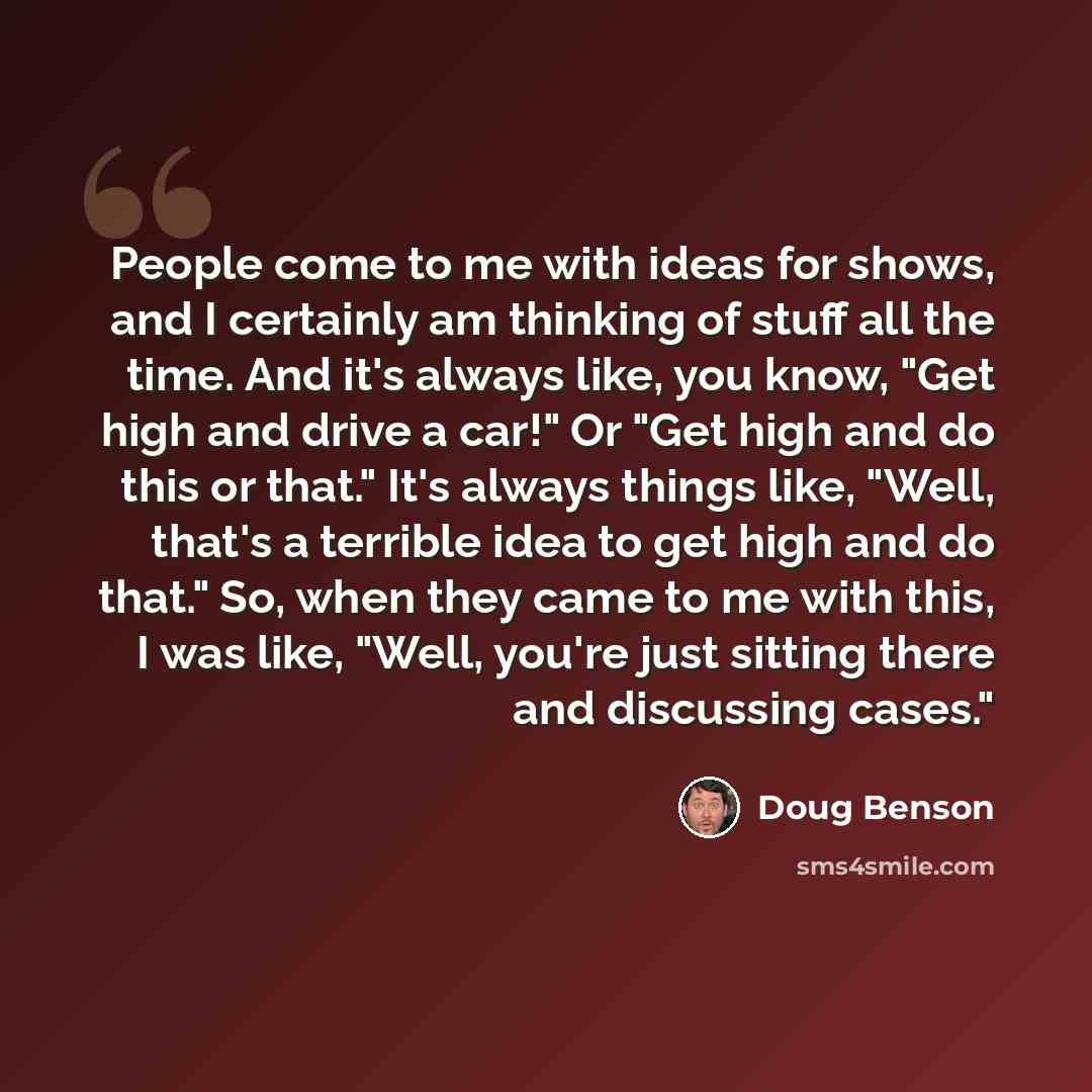 “People come to me with ideas for shows, and I certainly am thinking of stuff all the time. And it's always like, you know, "Get high and drive a car!" Or "Get high and do this or that." It's always things like, "Well, that's a terrible idea to get high and do that." So, when they came to me with…” quote by Doug Benson