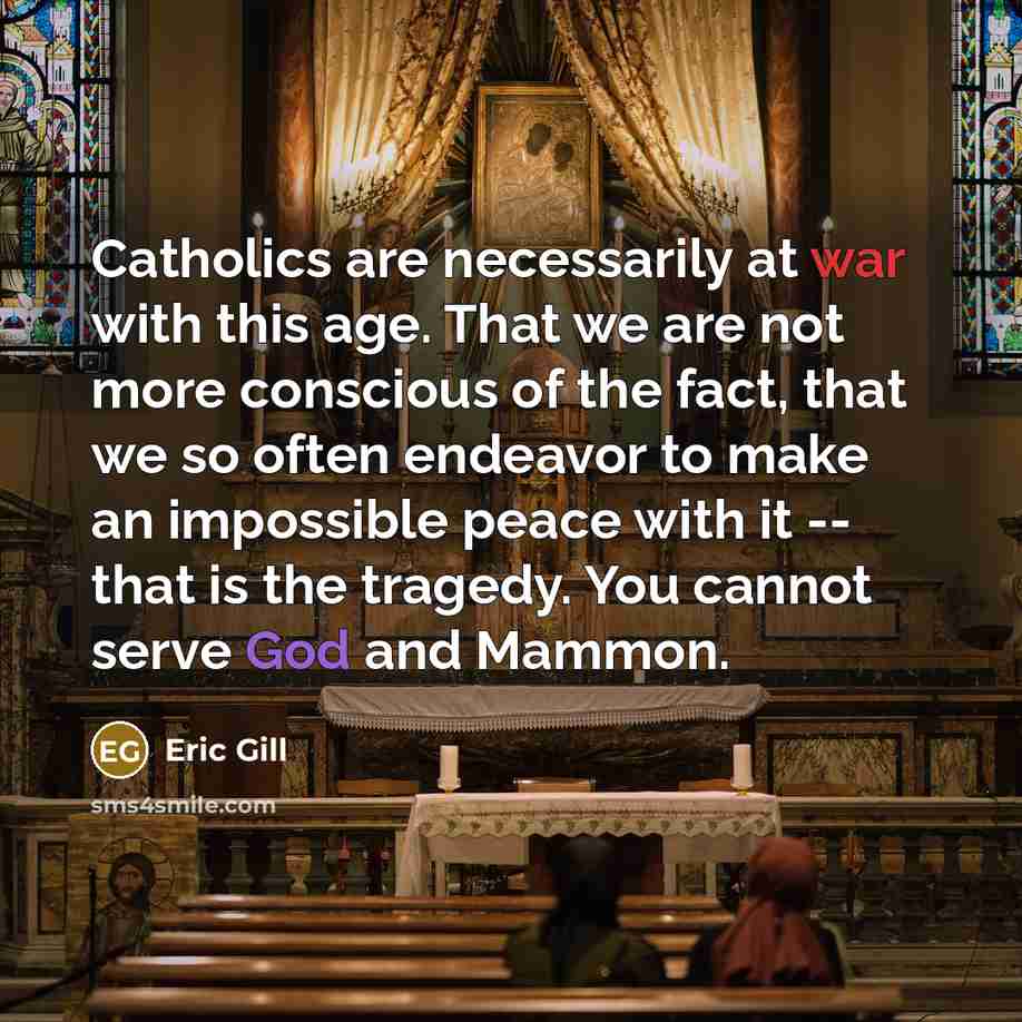 “Catholics are necessarily at war with this age. That we are not more conscious of the fact, that we so often endeavor to make an impossible peace with it -- that is the tragedy. You cannot serve God and Mammon.” quote by Eric Gill
