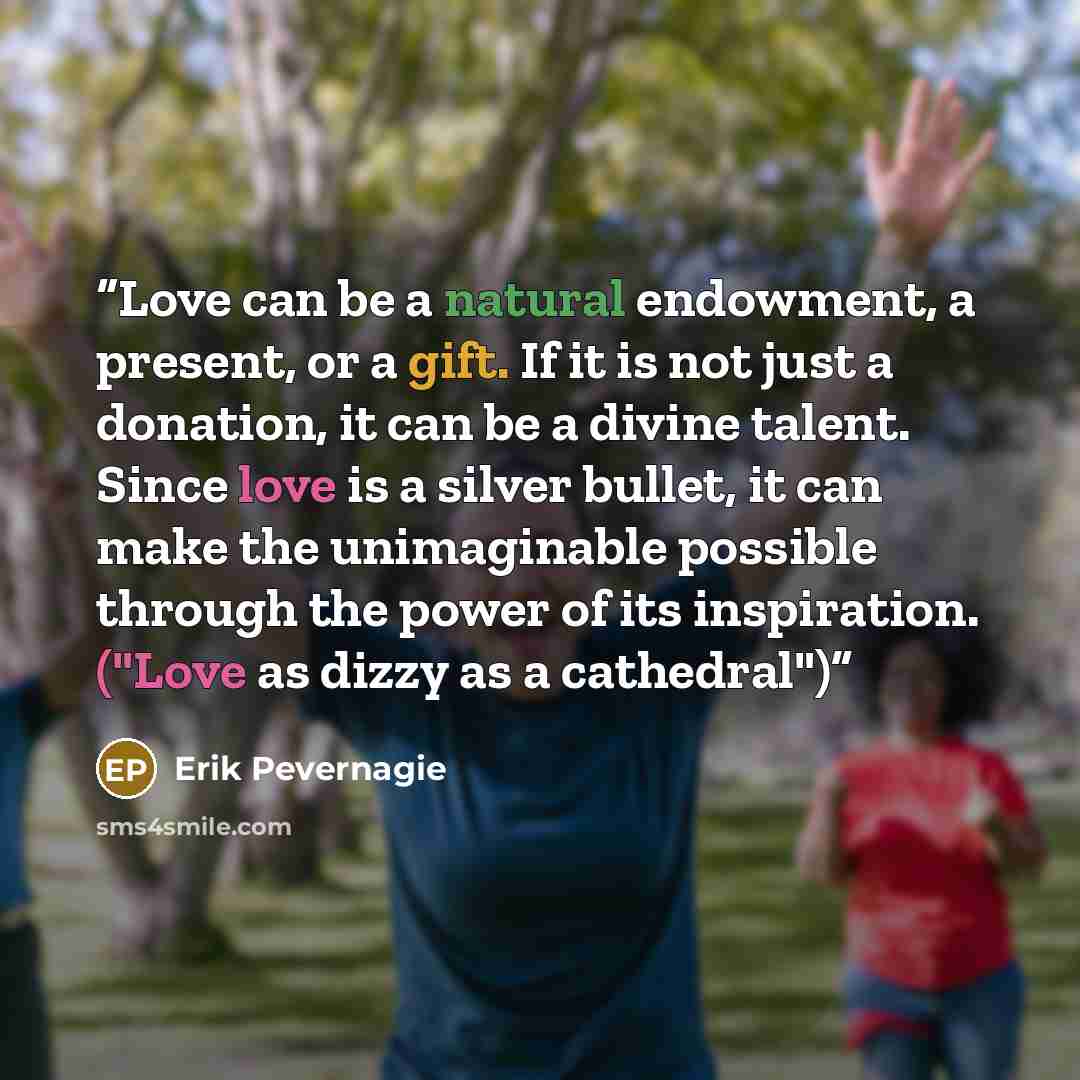 “Love can be a natural endowment, a present, or a gift. If it is not just a donation, it can be a divine talent. Since love is a silver bullet, it can make the unimaginable possible through the power of its inspiration. ("Love as dizzy as a cathedral")” quote by Erik Pevernagie