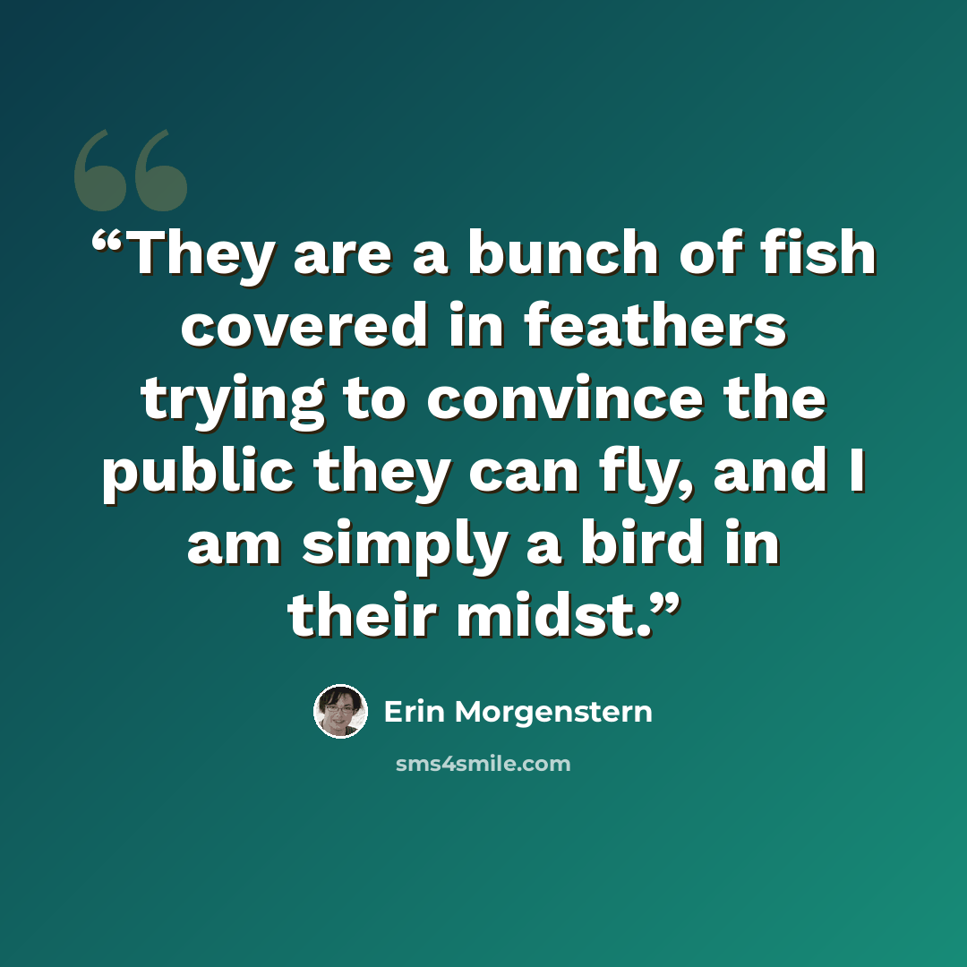 “They are a bunch of fish covered in feathers trying to convince the public they can fly, and I am simply a bird in their midst.” quote by Erin Morgenstern