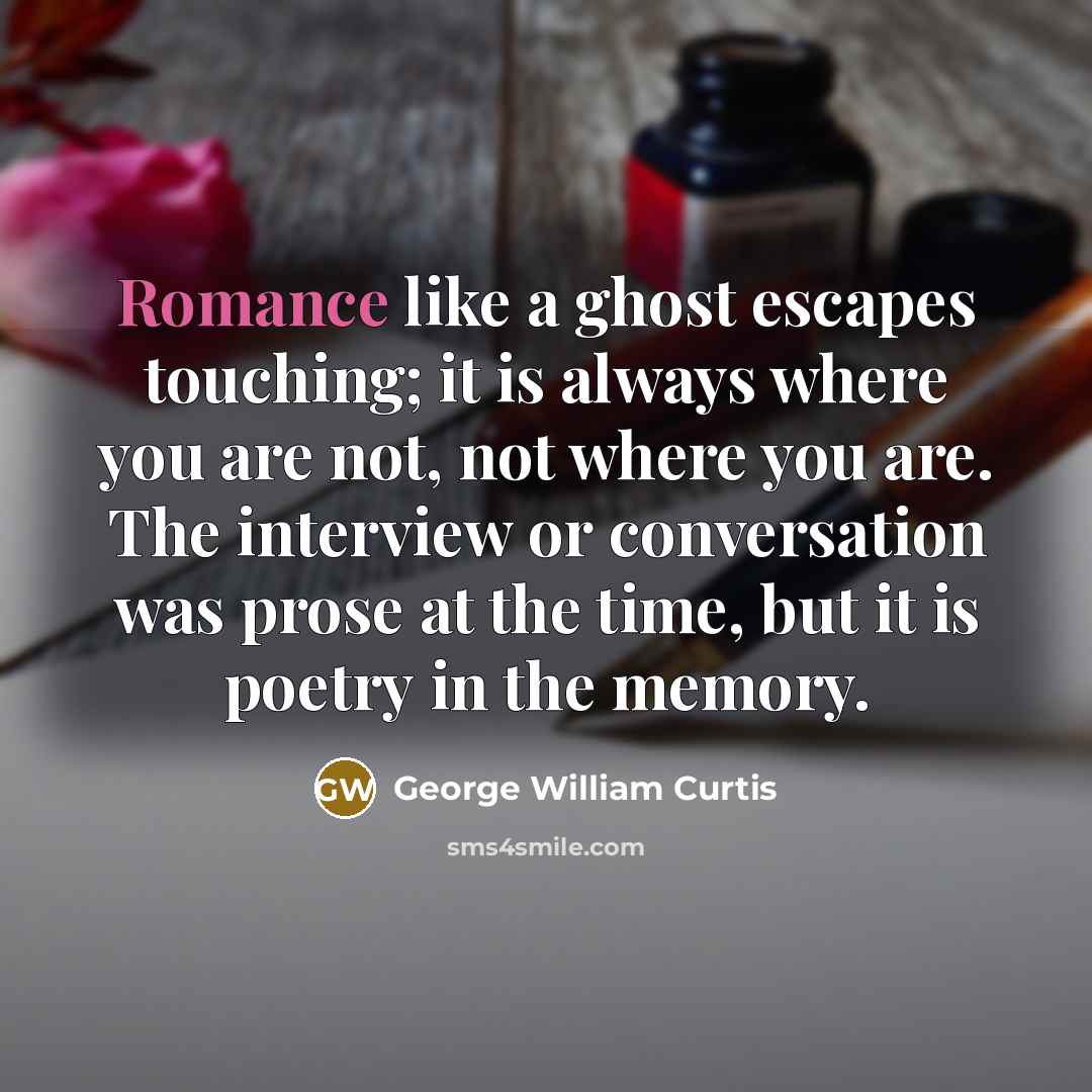 “Romance like a ghost escapes touching; it is always where you are not, not where you are. The interview or conversation was prose at the time, but it is poetry in the memory.” quote by George William Curtis