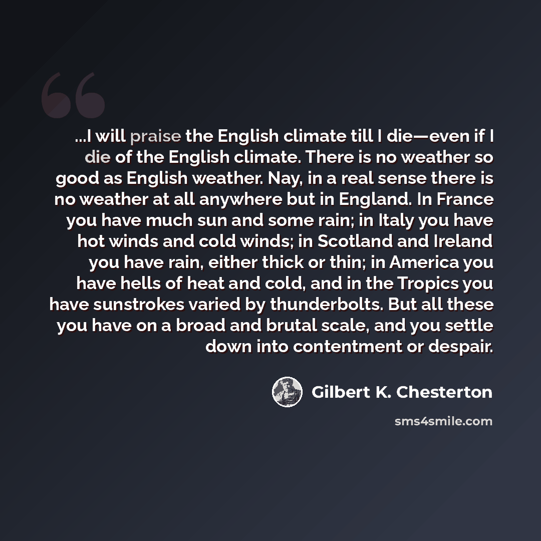 “...I will praise the English climate till I die—even if I die of the English climate. There is no weather so good as English weather. Nay, in a real sense there is no weather at all anywhere but in England. In France you have much sun and some rain; in Italy you have hot winds and cold winds; in…” quote by Gilbert K. Chesterton