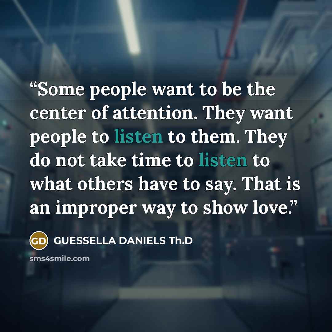 “Some people want to be the center of attention. They want people to listen to them. They do not take time to listen to what others have to say. That is an improper way to show love.” quote by GUESSELLA DANIELS Th.D