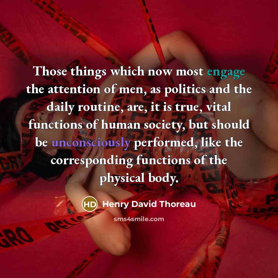 “Those things which now most engage the attention of men, as politics and the daily routine, are, it is true, vital functions of human society, but should be unconsciously performed, like the corresponding functions of the physical body.” quote by Henry David Thoreau