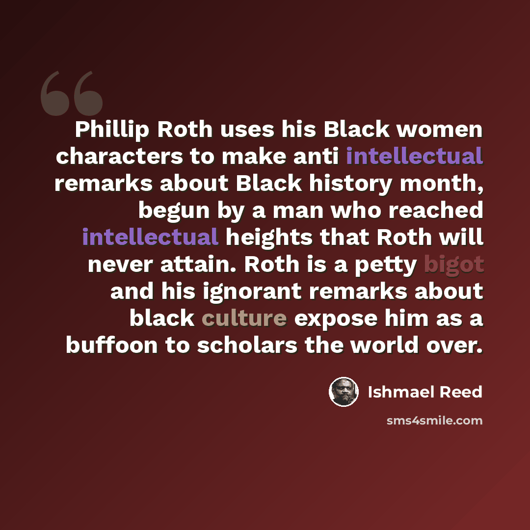 “Phillip Roth uses his Black women characters to make anti intellectual remarks about Black history month, begun by a man who reached intellectual heights that Roth will never attain. Roth is a petty bigot and his ignorant remarks about black culture expose him as a buffoon to scholars the world…” quote by Ishmael Reed