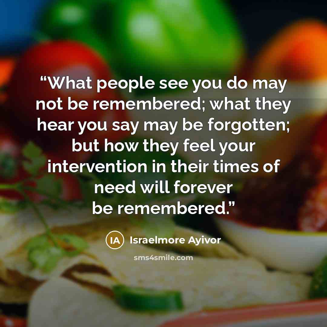 “What people see you do may not be remembered; what they hear you say may be forgotten; but how they feel your intervention in their times of need will forever be remembered.” quote by Israelmore Ayivor