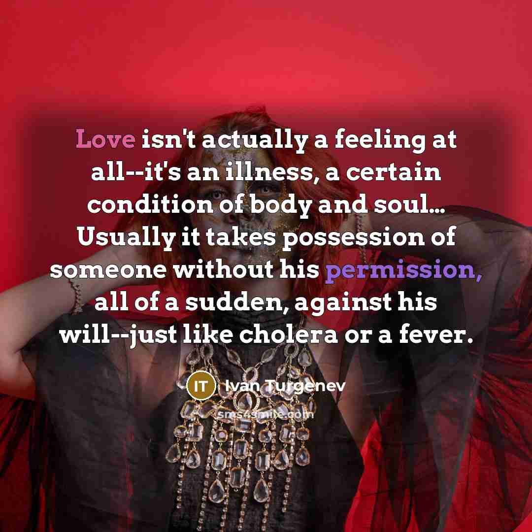 “Love isn't actually a feeling at all--it's an illness, a certain condition of body and soul… Usually it takes possession of someone without his permission, all of a sudden, against his will--just like cholera or a fever.” quote by Ivan Turgenev