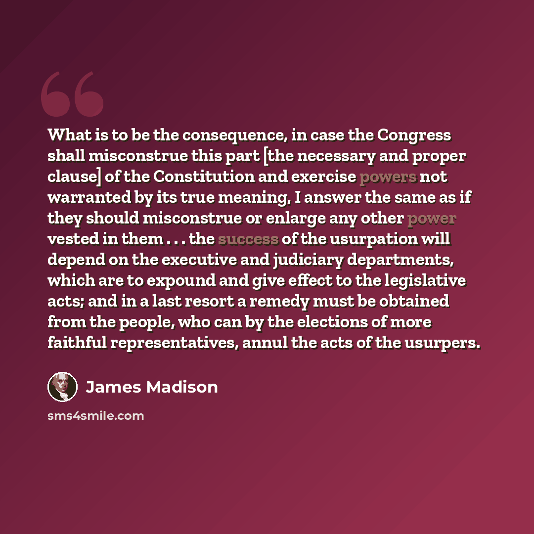“What is to be the consequence, in case the Congress shall misconstrue this part [the necessary and proper clause] of the Constitution and exercise powers not warranted by its true meaning, I answer the same as if they should misconstrue or enlarge any other power vested in them . . . the success…” quote by James Madison