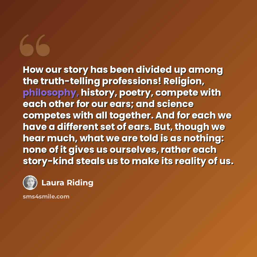 “How our story has been divided up among the truth-telling professions! Religion, philosophy, history, poetry, compete with each other for our ears; and science competes with all together. And for each we have a different set of ears. But, though we hear much, what we are told is as nothing: none…” quote by Laura Riding
