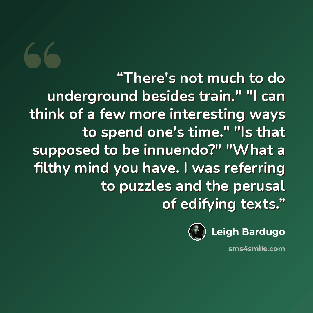 “There's not much to do underground besides train." "I can think of a few more interesting ways to spend one's time." "Is that supposed to be innuendo?" "What a filthy mind you have. I was referring to puzzles and the perusal of edifying texts.” quote by Leigh Bardugo