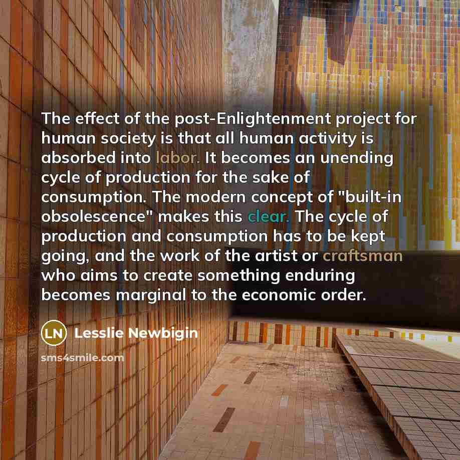 “The effect of the post-Enlightenment project for human society is that all human activity is absorbed into labor. It becomes an unending cycle of production for the sake of consumption. The modern concept of "built-in obsolescence" makes this clear. The cycle of production and consumption has to…” quote by Lesslie Newbigin