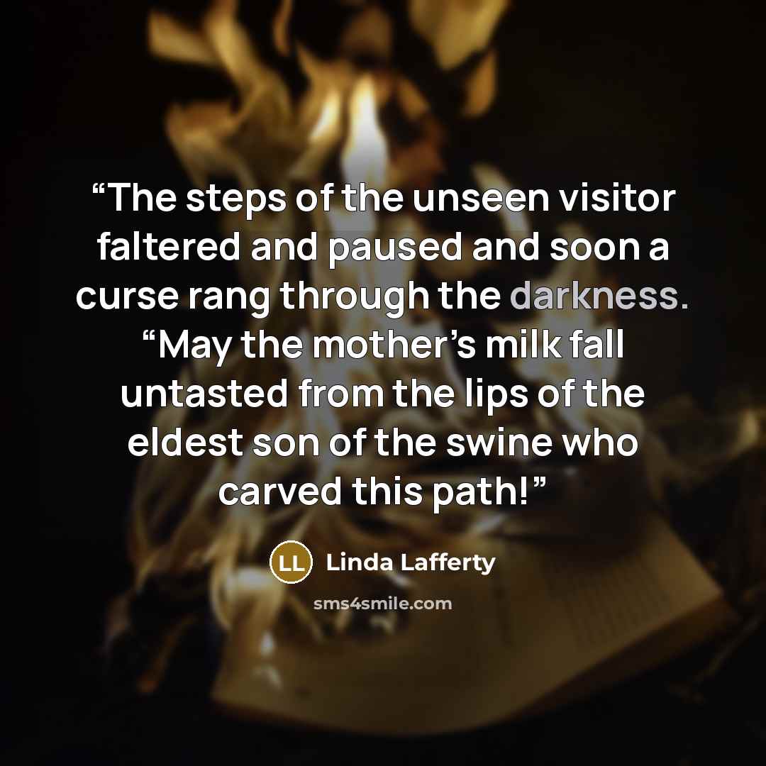 “The steps of the unseen visitor faltered and paused and soon a curse rang through the darkness. “May the mother’s milk fall untasted from the lips of the eldest son of the swine who carved this path!” quote by Linda Lafferty