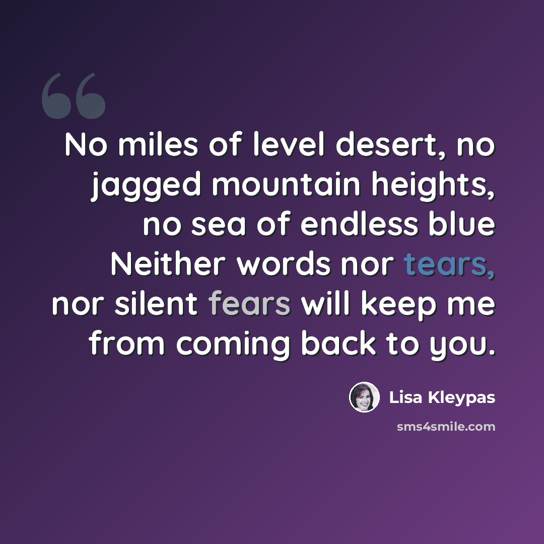 “No miles of level desert, no jagged mountain heights, no sea of endless blue Neither words nor tears, nor silent fears will keep me from coming back to you.” quote by Lisa Kleypas