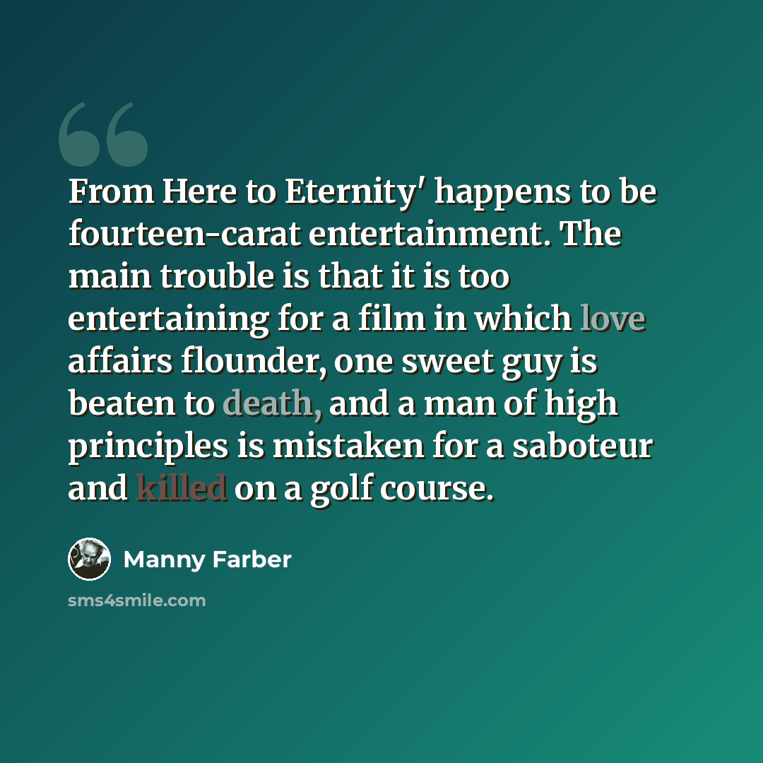 “From Here to Eternity' happens to be fourteen-carat entertainment. The main trouble is that it is too entertaining for a film in which love affairs flounder, one sweet guy is beaten to death, and a man of high principles is mistaken for a saboteur and killed on a golf course.” quote by Manny Farber