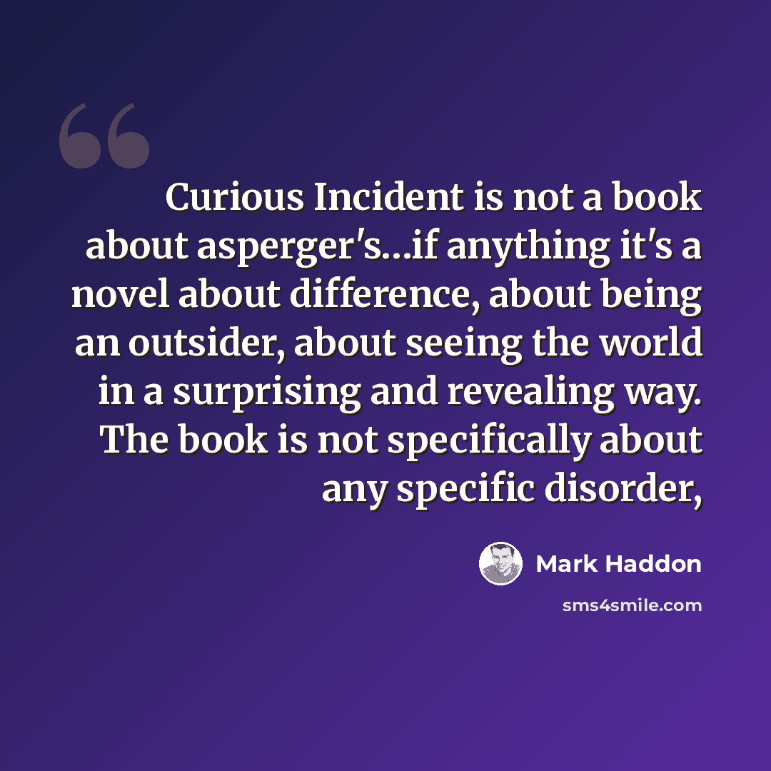 “Curious Incident is not a book about asperger's…if anything it's a novel about difference, about being an outsider, about seeing the world in a surprising and revealing way. The book is not specifically about any specific disorder,” quote by Mark Haddon