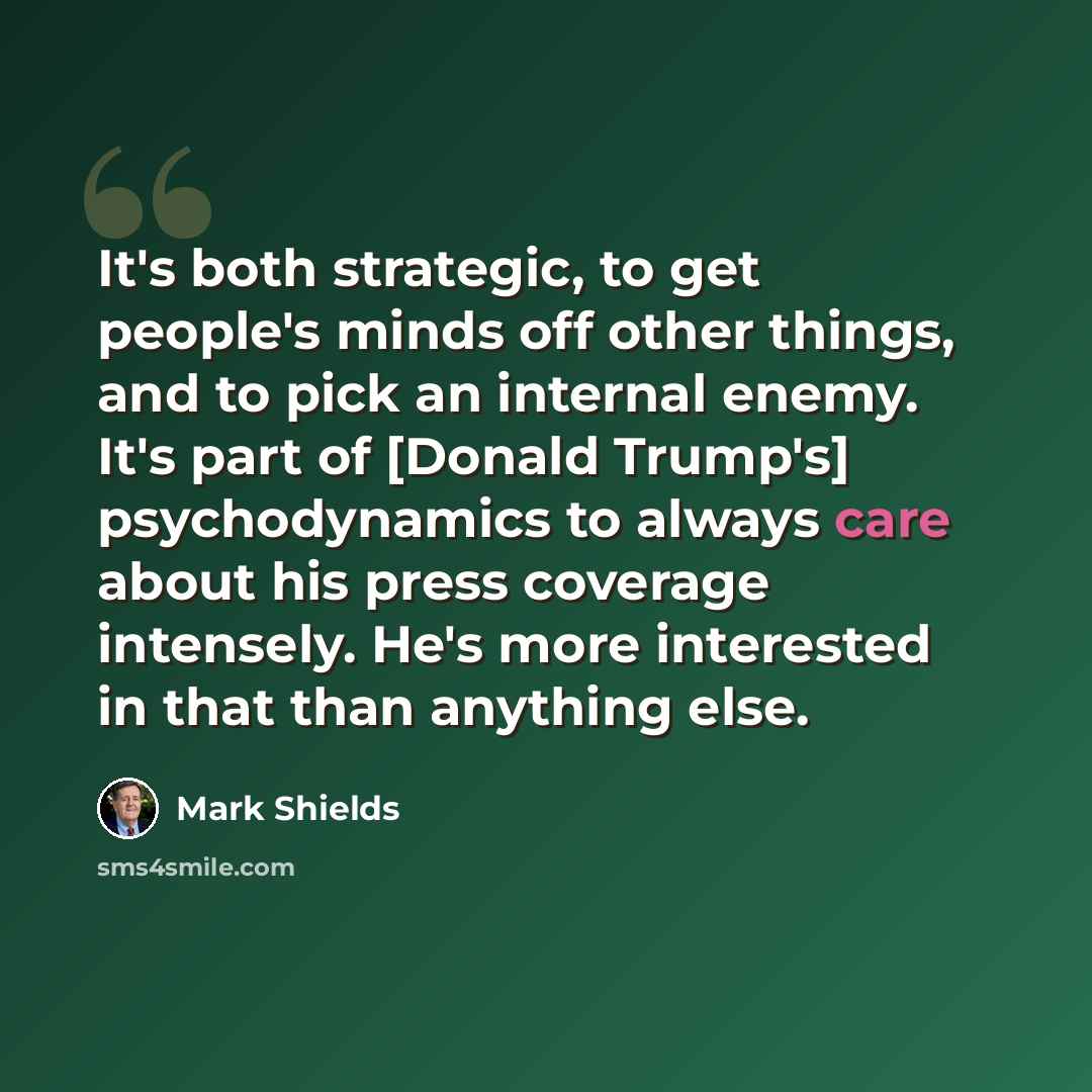 “It's both strategic, to get people's minds off other things, and to pick an internal enemy. It's part of [Donald Trump's] psychodynamics to always care about his press coverage intensely. He's more interested in that than anything else.” quote by Mark Shields
