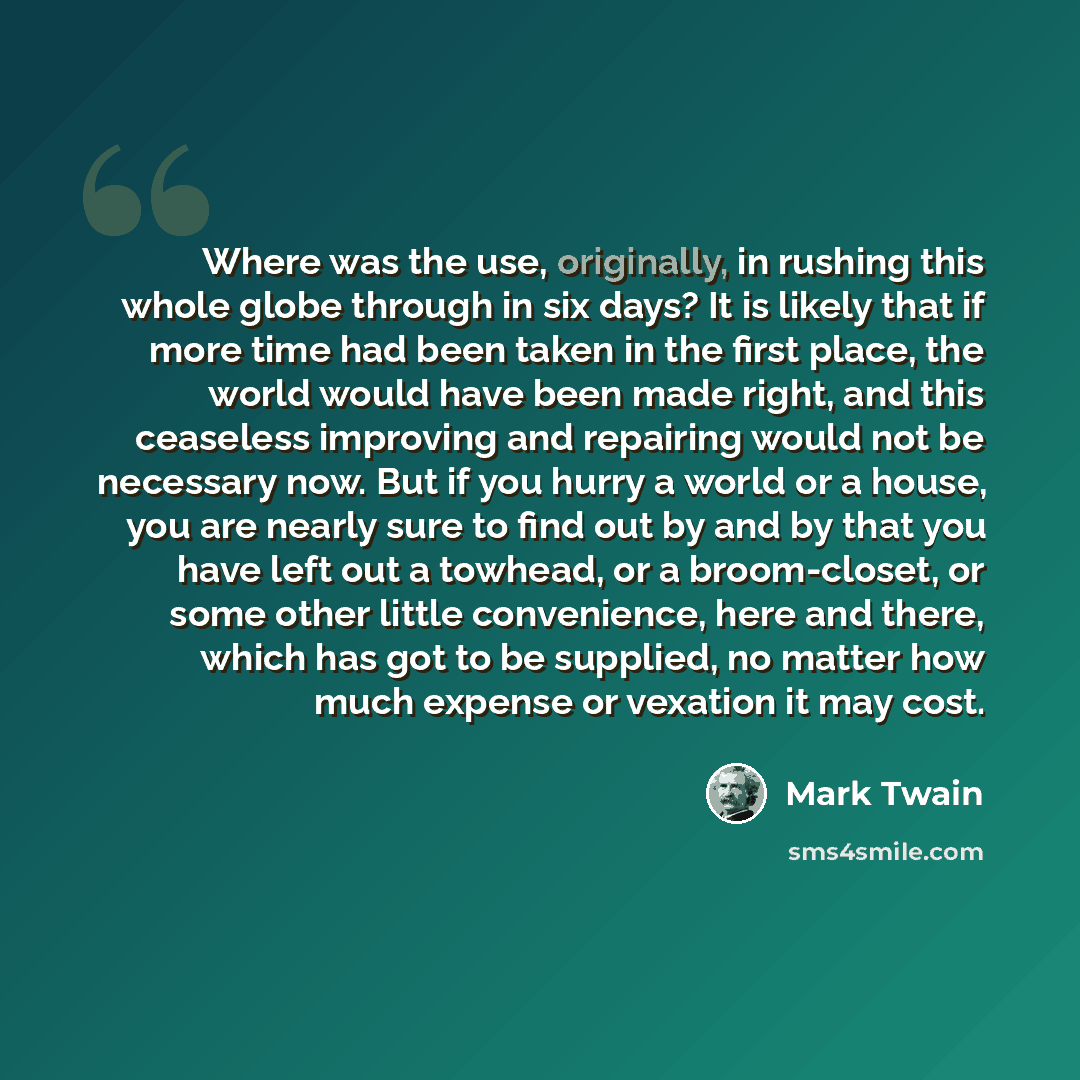 “Where was the use, originally, in rushing this whole globe through in six days? It is likely that if more time had been taken in the first place, the world would have been made right, and this ceaseless improving and repairing would not be necessary now. But if you hurry a world or a house, you…” quote by Mark Twain