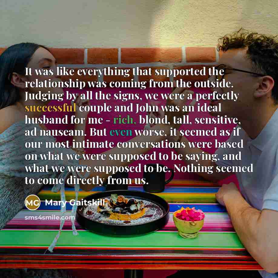 “It was like everything that supported the relationship was coming from the outside. Judging by all the signs, we were a perfectly successful couple and John was an ideal husband for me - rich, blond, tall, sensitive, ad nauseam. But even worse, it seemed as if our most intimate conversations were…” quote by Mary Gaitskill