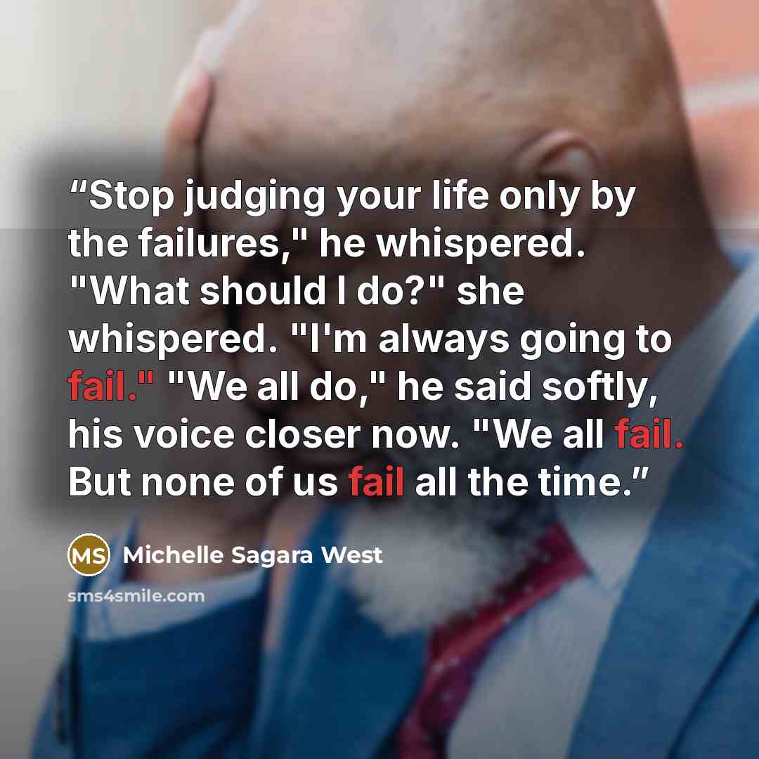 “Stop judging your life only by the failures," he whispered. "What should I do?" she whispered. "I'm always going to fail." "We all do," he said softly, his voice closer now. "We all fail. But none of us fail all the time.” quote by Michelle Sagara West