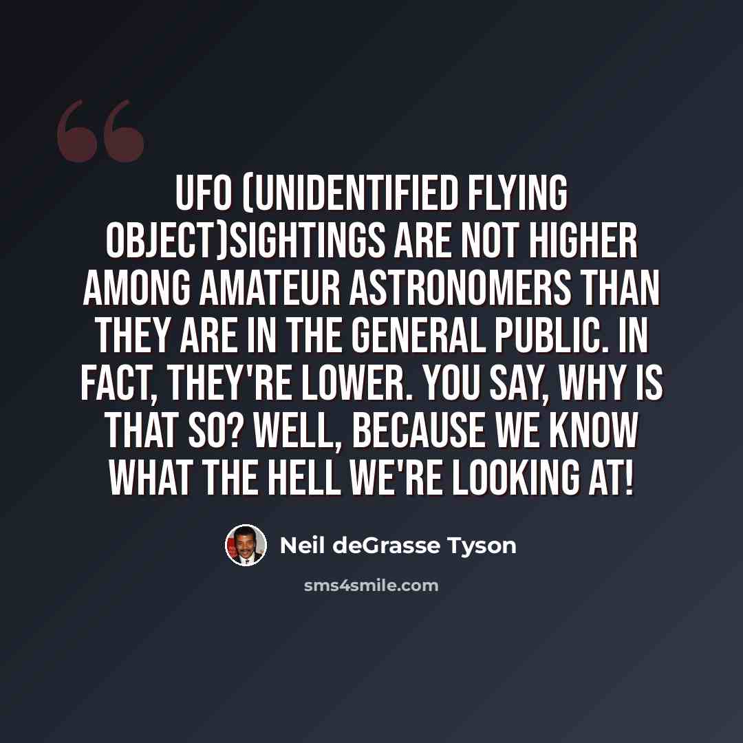 “UFO (Unidentified Flying Object)sightings are not higher among amateur astronomers than they are in the general public. In fact, they're lower. You say, why is that so? Well, because we know what the hell we're looking at!” quote by Neil deGrasse Tyson