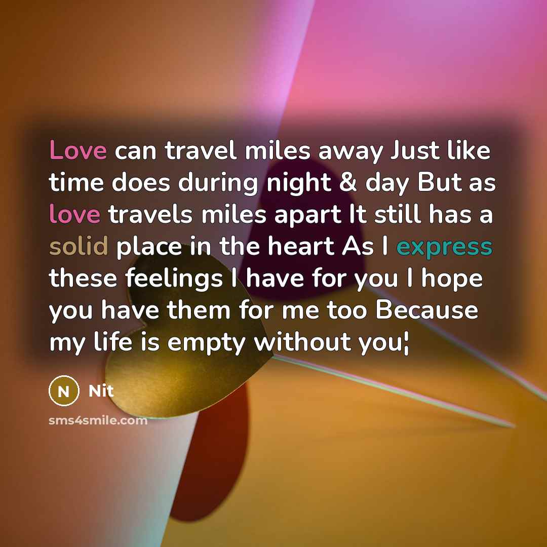 “Love can travel miles away Just like time does during night & day But as love travels miles apart It still has a solid place in the heart As I express these feelings I have for you I hope you have them for me too Because my life is empty without you¦” quote by Nit